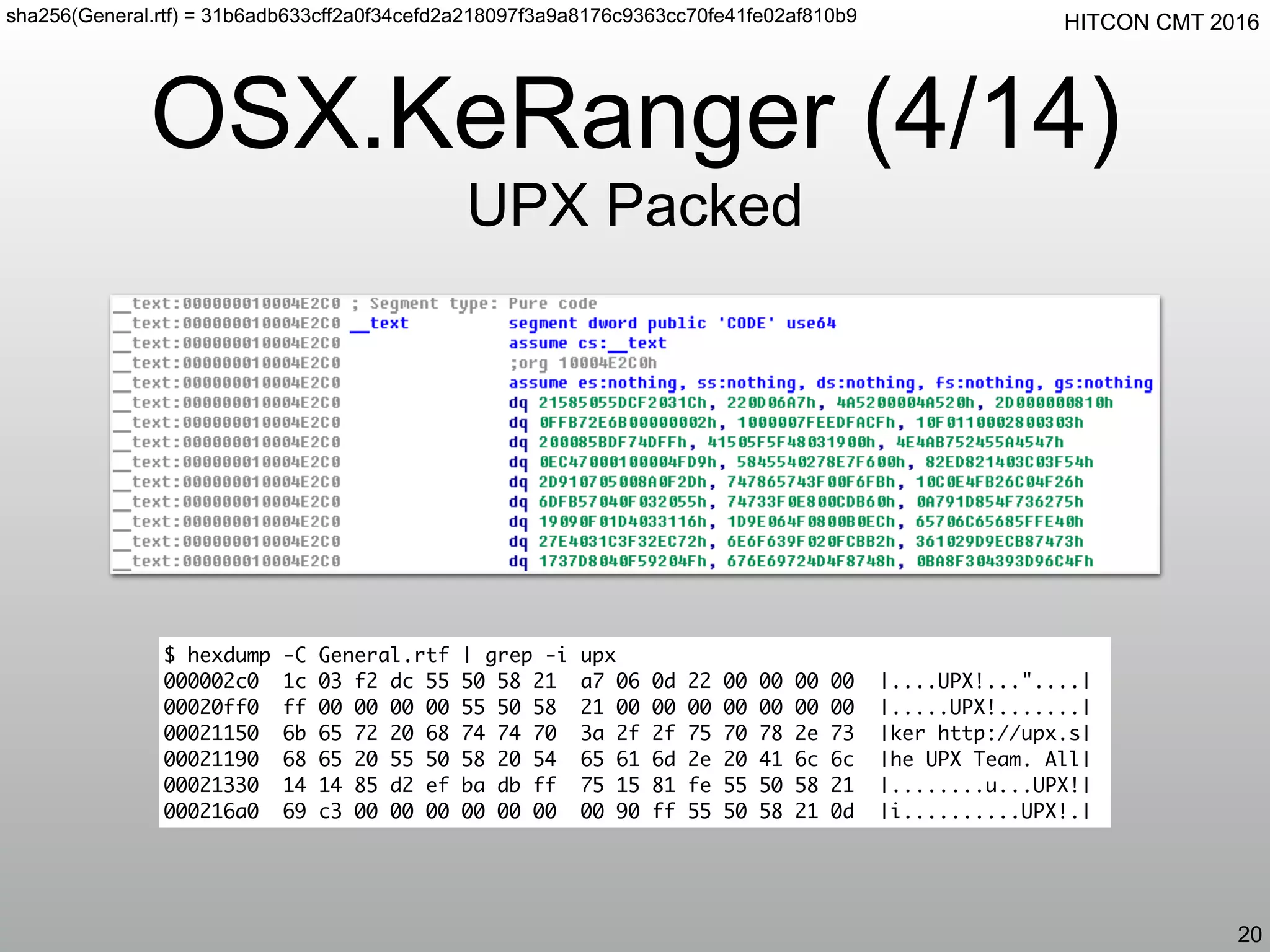 HITCON CMT 2016
OSX.KeRanger (4/14)
UPX Packed
20
sha256(General.rtf) = 31b6adb633cff2a0f34cefd2a218097f3a9a8176c9363cc70fe41fe02af810b9
$ hexdump -C General.rtf | grep -i upx
000002c0 1c 03 f2 dc 55 50 58 21 a7 06 0d 22 00 00 00 00 |....UPX!..."....|
00020ff0 ff 00 00 00 00 55 50 58 21 00 00 00 00 00 00 00 |.....UPX!.......|
00021150 6b 65 72 20 68 74 74 70 3a 2f 2f 75 70 78 2e 73 |ker http://upx.s|
00021190 68 65 20 55 50 58 20 54 65 61 6d 2e 20 41 6c 6c |he UPX Team. All|
00021330 14 14 85 d2 ef ba db ff 75 15 81 fe 55 50 58 21 |........u...UPX!|
000216a0 69 c3 00 00 00 00 00 00 00 90 ff 55 50 58 21 0d |i..........UPX!.|
 