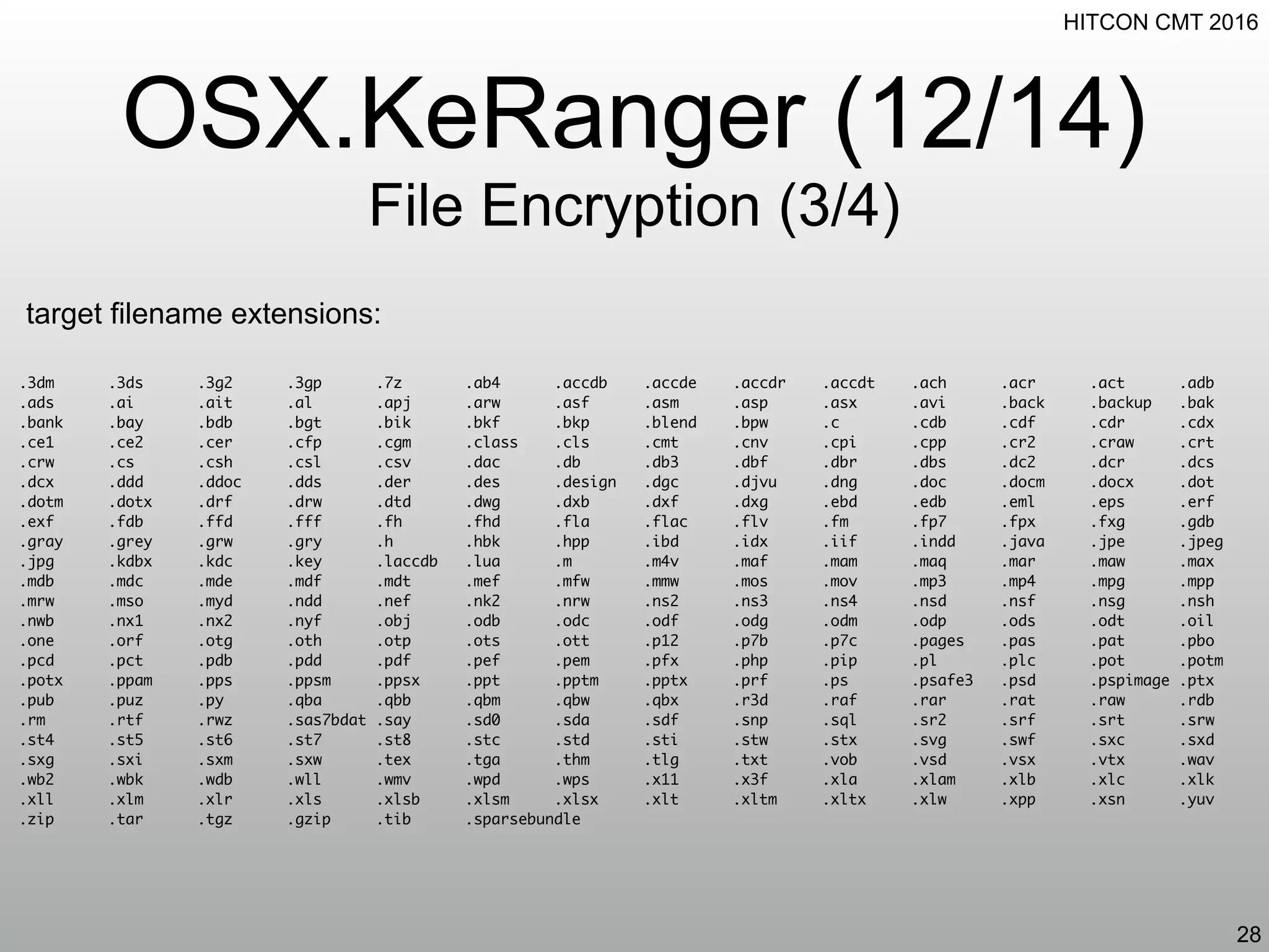 HITCON CMT 2016
OSX.KeRanger (12/14)
File Encryption (3/4)
28
target filename extensions:
.3dm .3ds .3g2 .3gp .7z .ab4 .accdb .accde .accdr .accdt .ach .acr .act .adb
.ads .ai .ait .al .apj .arw .asf .asm .asp .asx .avi .back .backup .bak
.bank .bay .bdb .bgt .bik .bkf .bkp .blend .bpw .c .cdb .cdf .cdr .cdx
.ce1 .ce2 .cer .cfp .cgm .class .cls .cmt .cnv .cpi .cpp .cr2 .craw .crt
.crw .cs .csh .csl .csv .dac .db .db3 .dbf .dbr .dbs .dc2 .dcr .dcs
.dcx .ddd .ddoc .dds .der .des .design .dgc .djvu .dng .doc .docm .docx .dot
.dotm .dotx .drf .drw .dtd .dwg .dxb .dxf .dxg .ebd .edb .eml .eps .erf
.exf .fdb .ffd .fff .fh .fhd .fla .flac .flv .fm .fp7 .fpx .fxg .gdb
.gray .grey .grw .gry .h .hbk .hpp .ibd .idx .iif .indd .java .jpe .jpeg
.jpg .kdbx .kdc .key .laccdb .lua .m .m4v .maf .mam .maq .mar .maw .max
.mdb .mdc .mde .mdf .mdt .mef .mfw .mmw .mos .mov .mp3 .mp4 .mpg .mpp
.mrw .mso .myd .ndd .nef .nk2 .nrw .ns2 .ns3 .ns4 .nsd .nsf .nsg .nsh
.nwb .nx1 .nx2 .nyf .obj .odb .odc .odf .odg .odm .odp .ods .odt .oil
.one .orf .otg .oth .otp .ots .ott .p12 .p7b .p7c .pages .pas .pat .pbo
.pcd .pct .pdb .pdd .pdf .pef .pem .pfx .php .pip .pl .plc .pot .potm
.potx .ppam .pps .ppsm .ppsx .ppt .pptm .pptx .prf .ps .psafe3 .psd .pspimage .ptx
.pub .puz .py .qba .qbb .qbm .qbw .qbx .r3d .raf .rar .rat .raw .rdb
.rm .rtf .rwz .sas7bdat .say .sd0 .sda .sdf .snp .sql .sr2 .srf .srt .srw
.st4 .st5 .st6 .st7 .st8 .stc .std .sti .stw .stx .svg .swf .sxc .sxd
.sxg .sxi .sxm .sxw .tex .tga .thm .tlg .txt .vob .vsd .vsx .vtx .wav
.wb2 .wbk .wdb .wll .wmv .wpd .wps .x11 .x3f .xla .xlam .xlb .xlc .xlk
.xll .xlm .xlr .xls .xlsb .xlsm .xlsx .xlt .xltm .xltx .xlw .xpp .xsn .yuv
.zip .tar .tgz .gzip .tib .sparsebundle
 