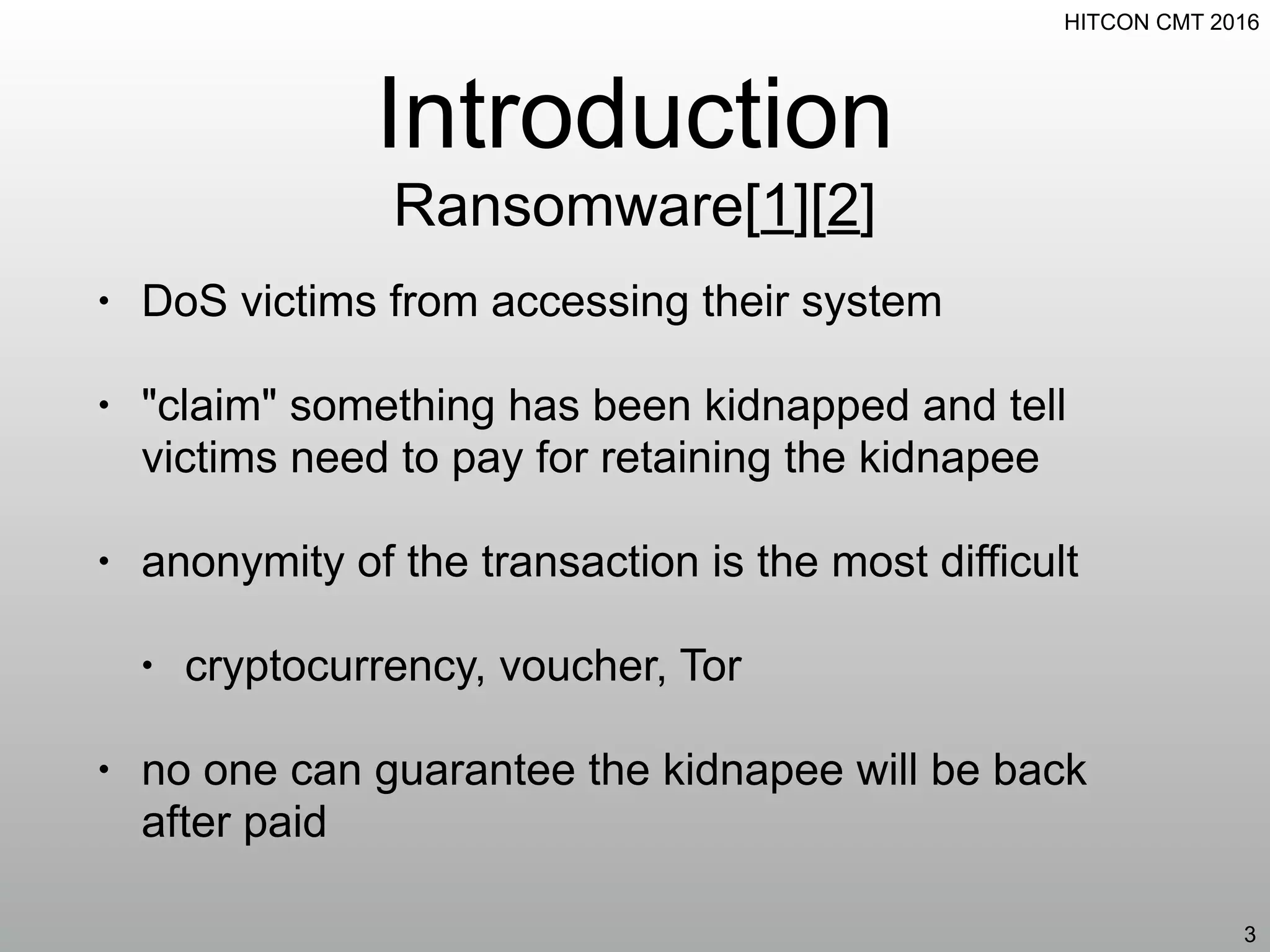 HITCON CMT 2016
Introduction
Ransomware[1][2]
• DoS victims from accessing their system
• "claim" something has been kidnapped and tell
victims need to pay for retaining the kidnapee
• anonymity of the transaction is the most difficult
• cryptocurrency, voucher, Tor
• no one can guarantee the kidnapee will be back
after paid
3
 