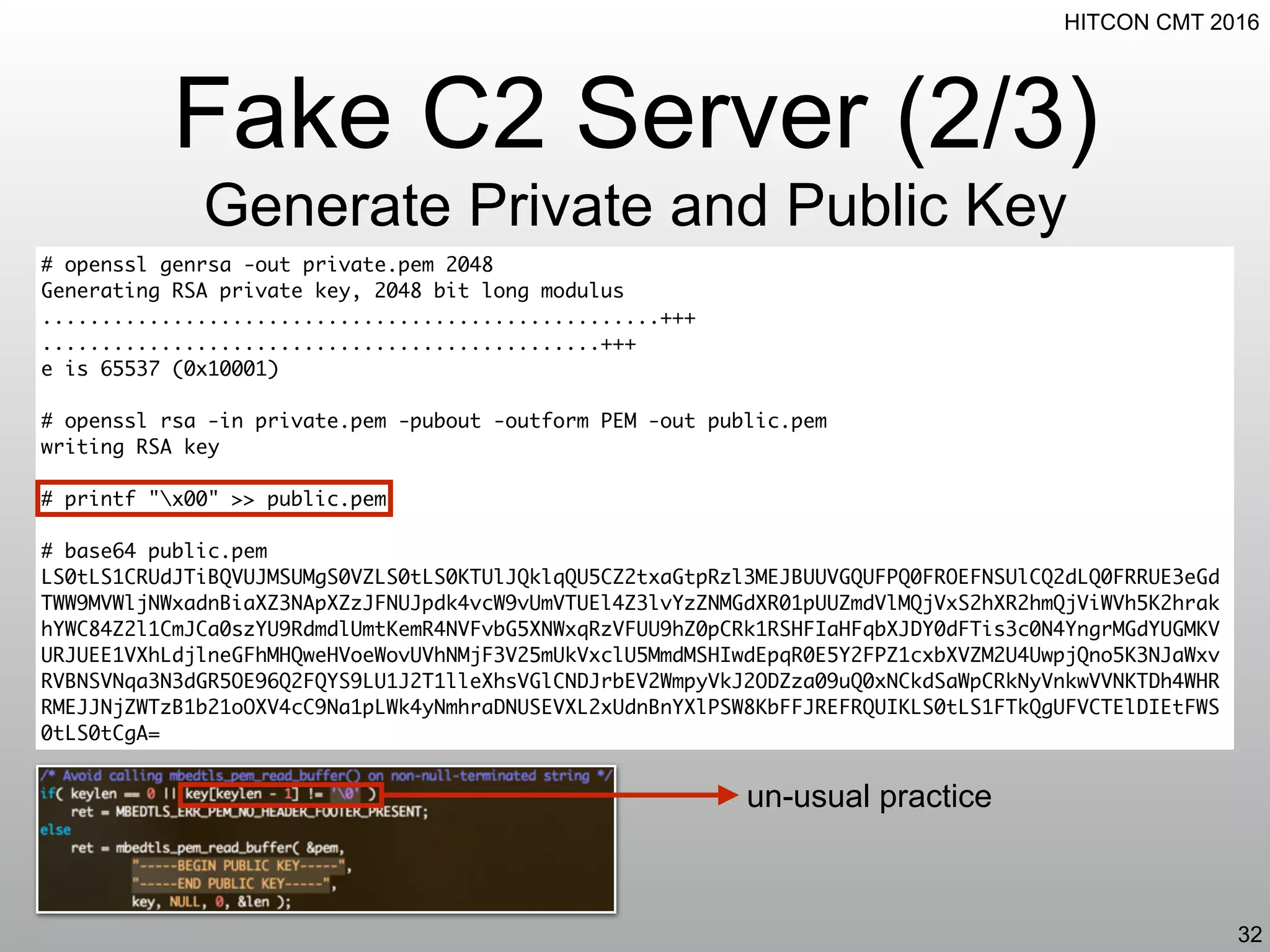 HITCON CMT 2016
Fake C2 Server (2/3)
Generate Private and Public Key
32
# openssl genrsa -out private.pem 2048
Generating RSA private key, 2048 bit long modulus
....................................................+++
...............................................+++
e is 65537 (0x10001)
# openssl rsa -in private.pem -pubout -outform PEM -out public.pem
writing RSA key
# printf "x00" >> public.pem
# base64 public.pem
LS0tLS1CRUdJTiBQVUJMSUMgS0VZLS0tLS0KTUlJQklqQU5CZ2txaGtpRzl3MEJBUUVGQUFPQ0FROEFNSUlCQ2dLQ0FRRUE3eGd
TWW9MVWljNWxadnBiaXZ3NApXZzJFNUJpdk4vcW9vUmVTUEl4Z3lvYzZNMGdXR01pUUZmdVlMQjVxS2hXR2hmQjViWVh5K2hrak
hYWC84Z2l1CmJCa0szYU9RdmdlUmtKemR4NVFvbG5XNWxqRzVFUU9hZ0pCRk1RSHFIaHFqbXJDY0dFTis3c0N4YngrMGdYUGMKV
URJUEE1VXhLdjlneGFhMHQweHVoeWovUVhNMjF3V25mUkVxclU5MmdMSHIwdEpqR0E5Y2FPZ1cxbXVZM2U4UwpjQno5K3NJaWxv
RVBNSVNqa3N3dGR5OE96Q2FQYS9LU1J2T1lleXhsVGlCNDJrbEV2WmpyVkJ2ODZza09uQ0xNCkdSaWpCRkNyVnkwVVNKTDh4WHR
RMEJJNjZWTzB1b21oOXV4cC9Na1pLWk4yNmhraDNUSEVXL2xUdnBnYXlPSW8KbFFJREFRQUIKLS0tLS1FTkQgUFVCTElDIEtFWS
0tLS0tCgA=
un-usual practice
 