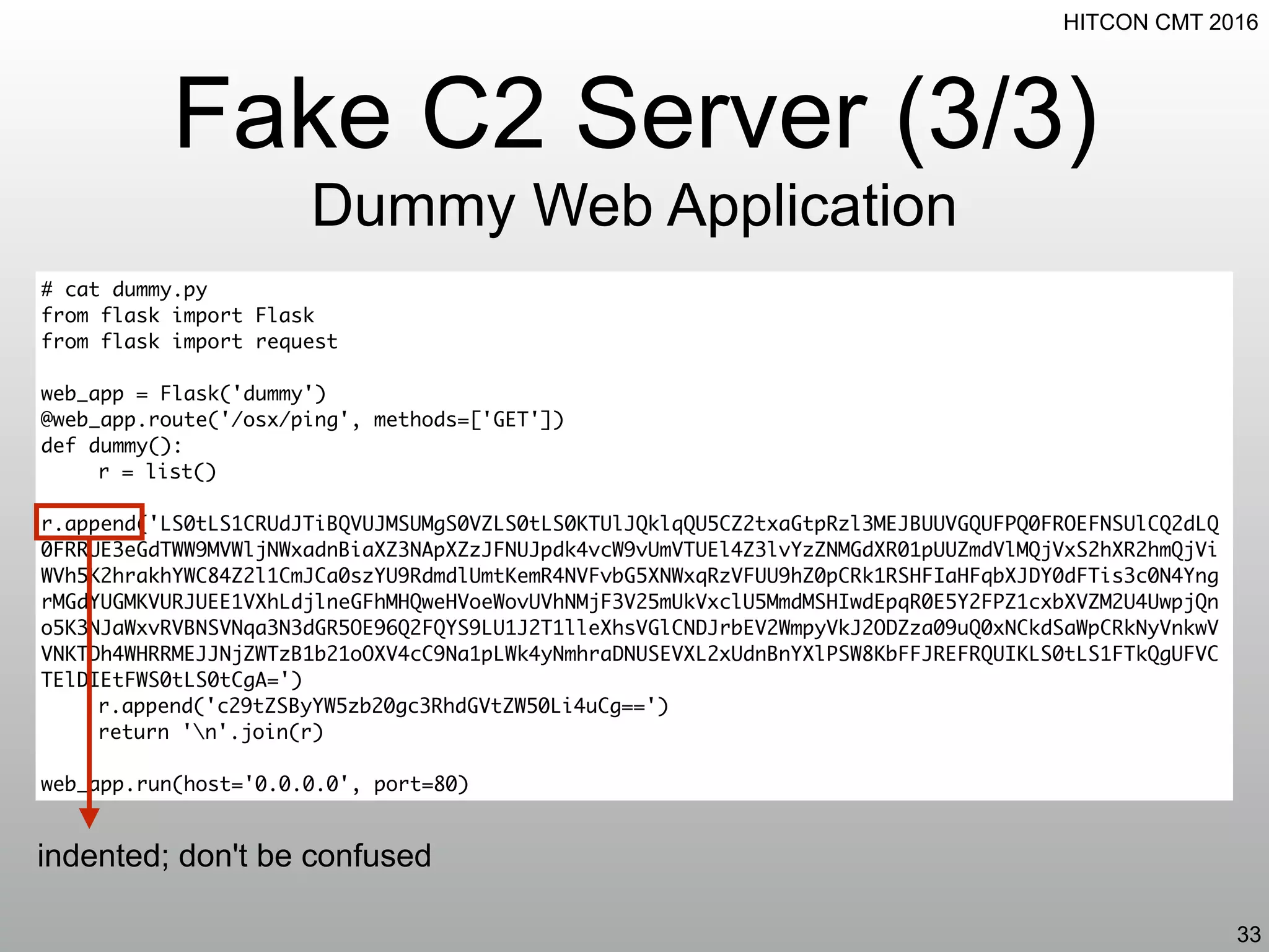 HITCON CMT 2016
Fake C2 Server (3/3)
Dummy Web Application
33
# cat dummy.py
from flask import Flask
from flask import request
web_app = Flask('dummy')
@web_app.route('/osx/ping', methods=['GET'])
def dummy():
r = list()
r.append('LS0tLS1CRUdJTiBQVUJMSUMgS0VZLS0tLS0KTUlJQklqQU5CZ2txaGtpRzl3MEJBUUVGQUFPQ0FROEFNSUlCQ2dLQ
0FRRUE3eGdTWW9MVWljNWxadnBiaXZ3NApXZzJFNUJpdk4vcW9vUmVTUEl4Z3lvYzZNMGdXR01pUUZmdVlMQjVxS2hXR2hmQjVi
WVh5K2hrakhYWC84Z2l1CmJCa0szYU9RdmdlUmtKemR4NVFvbG5XNWxqRzVFUU9hZ0pCRk1RSHFIaHFqbXJDY0dFTis3c0N4Yng
rMGdYUGMKVURJUEE1VXhLdjlneGFhMHQweHVoeWovUVhNMjF3V25mUkVxclU5MmdMSHIwdEpqR0E5Y2FPZ1cxbXVZM2U4UwpjQn
o5K3NJaWxvRVBNSVNqa3N3dGR5OE96Q2FQYS9LU1J2T1lleXhsVGlCNDJrbEV2WmpyVkJ2ODZza09uQ0xNCkdSaWpCRkNyVnkwV
VNKTDh4WHRRMEJJNjZWTzB1b21oOXV4cC9Na1pLWk4yNmhraDNUSEVXL2xUdnBnYXlPSW8KbFFJREFRQUIKLS0tLS1FTkQgUFVC
TElDIEtFWS0tLS0tCgA=')
r.append('c29tZSByYW5zb20gc3RhdGVtZW50Li4uCg==')
return 'n'.join(r)
web_app.run(host='0.0.0.0', port=80)
indented; don't be confused
 