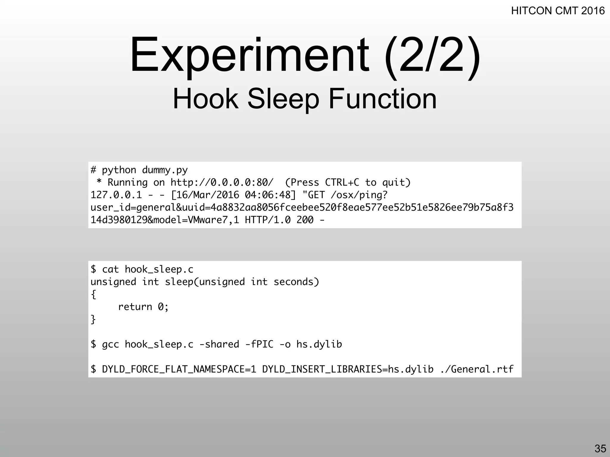 HITCON CMT 2016
Experiment (2/2)
Hook Sleep Function
35
$ cat hook_sleep.c
unsigned int sleep(unsigned int seconds)
{
return 0;
}
$ gcc hook_sleep.c -shared -fPIC -o hs.dylib
$ DYLD_FORCE_FLAT_NAMESPACE=1 DYLD_INSERT_LIBRARIES=hs.dylib ./General.rtf
# python dummy.py
* Running on http://0.0.0.0:80/ (Press CTRL+C to quit)
127.0.0.1 - - [16/Mar/2016 04:06:48] "GET /osx/ping?
user_id=general&uuid=4a8832aa8056fceebee520f8eae577ee52b51e5826ee79b75a8f3
14d3980129&model=VMware7,1 HTTP/1.0 200 -
 