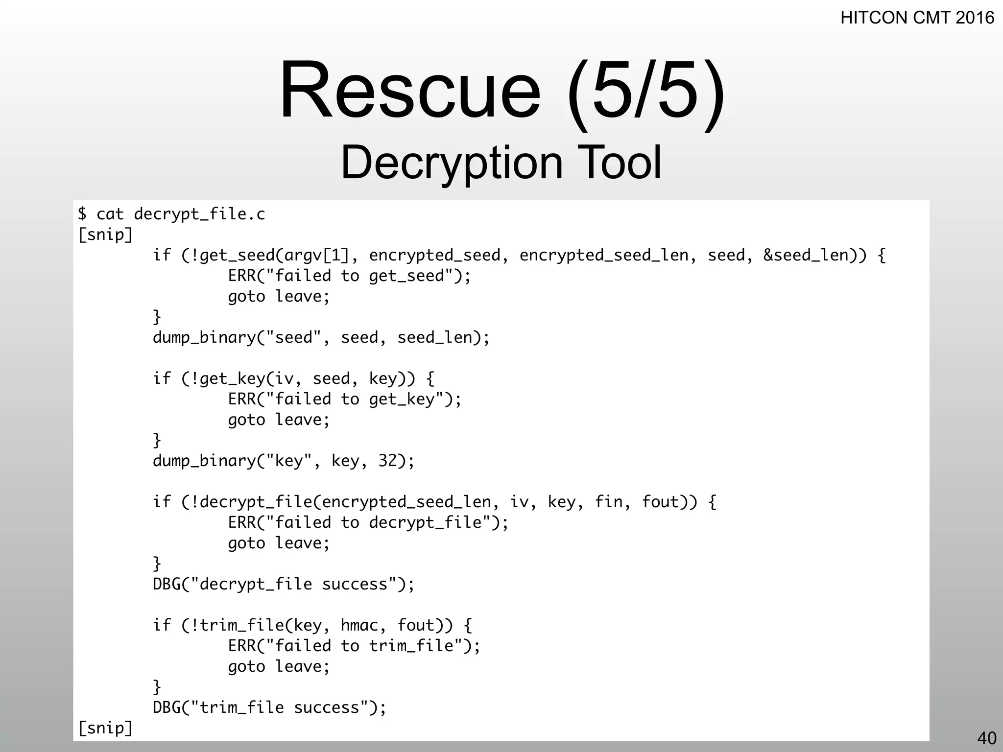 HITCON CMT 2016
Rescue (5/5)
Decryption Tool
40
$ cat decrypt_file.c
[snip]
if (!get_seed(argv[1], encrypted_seed, encrypted_seed_len, seed, &seed_len)) {
ERR("failed to get_seed");
goto leave;
}
dump_binary("seed", seed, seed_len);
if (!get_key(iv, seed, key)) {
ERR("failed to get_key");
goto leave;
}
dump_binary("key", key, 32);
if (!decrypt_file(encrypted_seed_len, iv, key, fin, fout)) {
ERR("failed to decrypt_file");
goto leave;
}
DBG("decrypt_file success");
if (!trim_file(key, hmac, fout)) {
ERR("failed to trim_file");
goto leave;
}
DBG("trim_file success");
[snip]
 