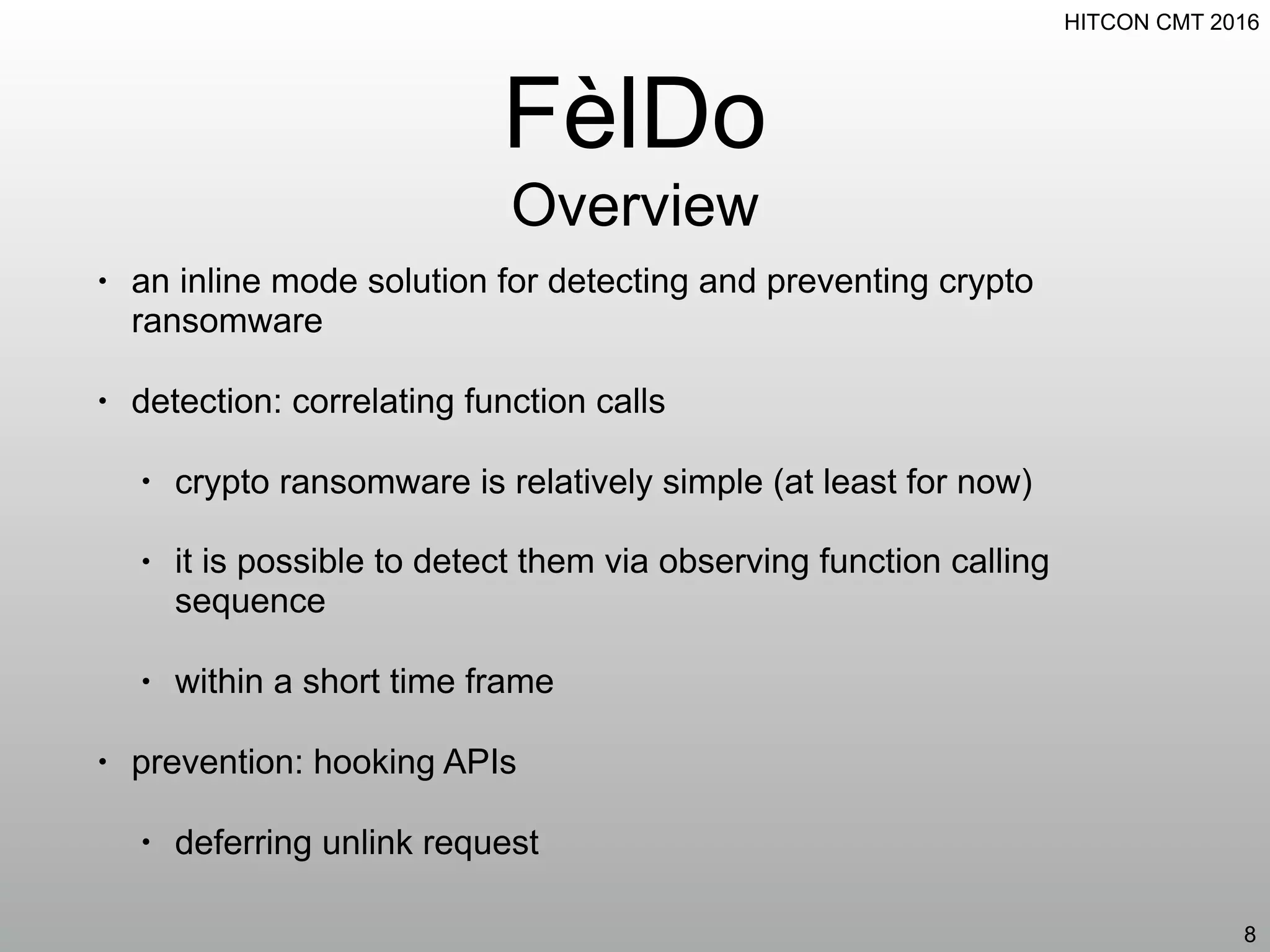 HITCON CMT 2016
FèlDo
Overview
• an inline mode solution for detecting and preventing crypto
ransomware
• detection: correlating function calls
• crypto ransomware is relatively simple (at least for now)
• it is possible to detect them via observing function calling
sequence
• within a short time frame
• prevention: hooking APIs
• deferring unlink request
8
 