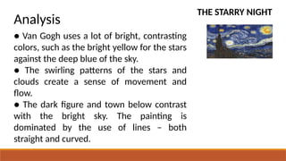THE STARRY NIGHT
Analysis
● Van Gogh uses a lot of bright, contrasting
colors, such as the bright yellow for the stars
against the deep blue of the sky.
● The swirling patterns of the stars and
clouds create a sense of movement and
flow.
● The dark figure and town below contrast
with the bright sky. The painting is
dominated by the use of lines – both
straight and curved.
 