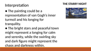 THE STARRY NIGHT
Interpretation
● The painting could be a
representation of van Gogh’s inner
turmoil and his longing for
tranquility.
● The bright stars and peaceful town
might represent a longing for calm
and serenity, while the swirling sky
and dark figure might represent the
chaos and darkness within.
 