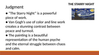 THE STARRY NIGHT
Judgment
● “The Starry Night” is a powerful
piece of work.
● Van Gogh’s use of color and line work
creates a stunning contrast between
peace and turmoil.
● The painting is a beautiful
representation of the human psyche
and the eternal struggle between chaos
and calm.
 