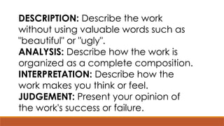 DESCRIPTION: Describe the work
without using valuable words such as
"beautiful" or "ugly".
ANALYSIS: Describe how the work is
organized as a complete composition.
INTERPRETATION: Describe how the
work makes you think or feel.
JUDGEMENT: Present your opinion of
the work's success or failure.
 