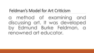 Feldman’s Model for Art Criticism
a method of examining and
discussing art. It was developed
by Edmund Burke Feldman, a
renowned art educator.
 