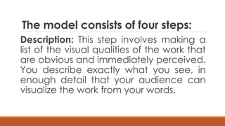 The model consists of four steps:
Description: This step involves making a
list of the visual qualities of the work that
are obvious and immediately perceived.
You describe exactly what you see, in
enough detail that your audience can
visualize the work from your words.
 