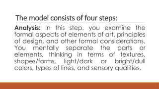 The model consists of four steps:
Analysis: In this step, you examine the
formal aspects of elements of art, principles
of design, and other formal considerations.
You mentally separate the parts or
elements, thinking in terms of textures,
shapes/forms, light/dark or bright/dull
colors, types of lines, and sensory qualities.
 