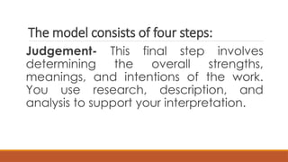 The model consists of four steps:
Judgement- This final step involves
determining the overall strengths,
meanings, and intentions of the work.
You use research, description, and
analysis to support your interpretation.
 