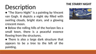 THE STARRY NIGHT
Description
● “The Starry Night” is a painting by Vincent
van Gogh. It depicts a night sky filled with
swirling clouds, bright stars, and a glowing
crescent moon.
● Below the rolling hills of the horizon lies a
small town, there is a peaceful essence
flowing from the structures.
● There is also a large dark structure that
appears to be a tree to the left of the
painting.
 