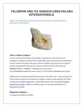 FELDSPAR AND ITS VARIOUS USES:PALASH
INTERNATIONALS
HERE’S AN OVERVIEW OF WHAT FELDSPAR IS AND ITS VARIOUS USES IN
DIFFERENT INDUSTRIES:-
What is Sodium Feldspar?
Feldspar came from the German word ‘feldspat’ which means ‘a rock without an ore
component’. Feldspars are extracted from metamorphic, granite rock formations called plutons.
It can be found in color pink, white, gray, or brown. Feldspar is the name given to a group of
minerals distinguished by the presence of alumina and silica (SiO2) in their chemistry.
Feldspars (KAlSi3O8 – NaAISi3O8 – CaAl2Si2O8) are a group of rock-
forming tectosilicate minerals that make up about 41% of the Earth's continental crust by weight.
Feldspar is the most famous mineral that can be seen in the earth’s crust – and in our daily lives,
Like dinnerware, bathroom and building tiles. Feldspar is used by various industries like Palash
internationals in different applications. Palash Internationals is the most abundant Feldspar
Manufacturers in India. Feldspar is of different types. It is actually classified into two:
Plagioclase and Alkali.
Plagioclase Feldspar:-
The plagioclase feldspars are triclinic.
 