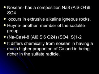 Nosean- has a composition Na8 (AlSiO4)6 SO4 occurs in extrusive alkaline igneous rocks. Huyne- another  member of the sodalite group. (Na-Ca)4-8 (Al6 Si6 O24) (SO4, S)1-2 It differs chemically from nosean in having a much higher proportion of Ca and in being richer in the sulfate radicle. 