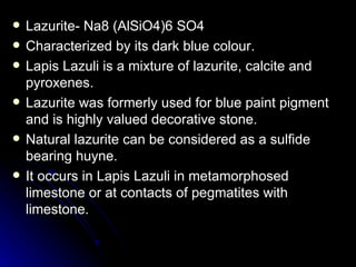 Lazurite- Na8 (AlSiO4)6 SO4 Characterized by its dark blue colour. Lapis Lazuli is a mixture of lazurite, calcite and pyroxenes. Lazurite was formerly used for blue paint pigment and is highly valued decorative stone. Natural lazurite can be considered as a sulfide bearing huyne. It occurs in Lapis Lazuli in metamorphosed limestone or at contacts of pegmatites with limestone. 