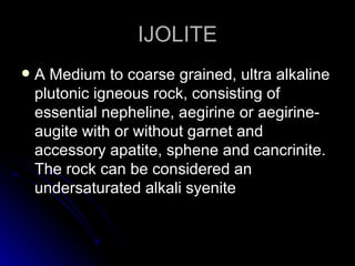 IJOLITE A Medium to coarse grained, ultra alkaline plutonic igneous rock, consisting of  essential nepheline, aegirine or aegirine-augite with or without garnet and accessory apatite, sphene and cancrinite. The rock can be considered an undersaturated alkali syenite 