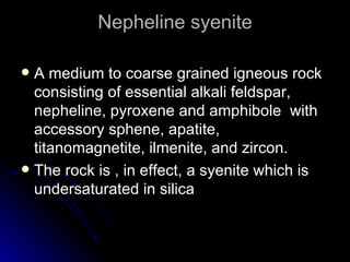 Nepheline syenite A medium to coarse grained igneous rock consisting of essential alkali feldspar, nepheline, pyroxene and amphibole  with accessory sphene, apatite, titanomagnetite, ilmenite, and zircon. The rock is , in effect, a syenite which is undersaturated in silica 