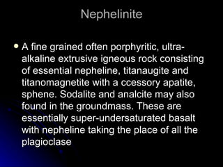 Nephelinite A fine grained often porphyritic, ultra-alkaline extrusive igneous rock consisting of essential nepheline, titanaugite and titanomagnetite with a ccessory apatite, sphene. Sodalite and analcite may also found in the groundmass. These are essentially super-undersaturated basalt with nepheline taking the place of all the plagioclase 