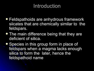 Introduction Feldspathoids are anhydrous framework siicates that are chemically similar to  the feldspars. The main difference being that they are deficient of silica. Species in this group form in place of feldspars when a magma lacks enough silica to form the  later, hence the feldspathoid name 
