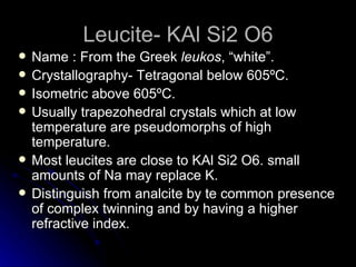 Leucite- KAl Si2 O6 Name : From the Greek  leukos , “white”. Crystallography- Tetragonal below 605 ºC. Isometric above  605 ºC. Usually trapezohedral crystals which at low temperature are pseudomorphs of high temperature. Most leucites are close to  KAl Si2 O6. small amounts of Na may replace K. Distinguish from analcite by te common presence of complex twinning and by having a higher refractive index. 