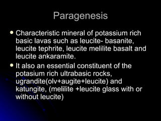 Paragenesis Characteristic mineral of potassium rich basic lavas such as leucite- basanite, leucite tephrite, leucite melilite basalt and leucite ankaramite. It also an essential constituent of the potasium rich ultrabasic rocks, ugrandite(olv+augite+leucite) and katungite, (melilite +leucite glass with or without leucite) 