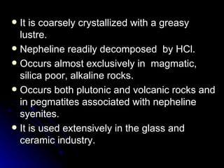 It is coarsely crystallized with a greasy lustre.  Nepheline readily decomposed  by HCl. Occurs almost exclusively in  magmatic, silica poor, alkaline rocks. Occurs both plutonic and volcanic rocks and in pegmatites associated with nepheline syenites.  It is used extensively in the glass and ceramic industry. 