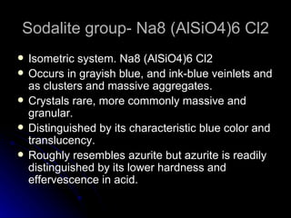 Sodalite group- Na8 (AlSiO4)6 Cl2 Isometric system. Na8 (AlSiO4)6 Cl2 Occurs in grayish blue, and ink-blue veinlets and as clusters and massive aggregates. Crystals rare, more commonly massive and granular. Distinguished by its characteristic blue color and translucency. Roughly resembles azurite but azurite is readily distinguished by its lower hardness and effervescence in acid. 