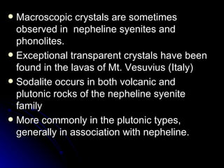 Macroscopic crystals are sometimes observed in  nepheline syenites and phonolites.  Exceptional transparent crystals have been found in the lavas of Mt. Vesuvius (Italy) Sodalite occurs in both volcanic and plutonic rocks of the nepheline syenite family More commonly in the plutonic types, generally in association with nepheline. 