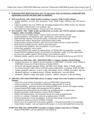 Feleke Fanta Tassew: RN.HO, MPH, MBA, lead researcher, PHSpecialist, HMIS/M&E & quality improvement expert
2/7
6. Professional Work history/experience (over 18 years now); Years of experience, positions/title held,
organizations served for and major duties accomplished
 2015 (Jan-March), Title: Public Health Consultant, Company: MSH-USAID, Ethiopia
o Assisted qualitative research tools preparation, Family Health Equity, Efficiency and Effectiveness
(FHE3)
o Collected qualitative data from FMOH and Developing Regional States (DRS); Somali, Afar, BenGum
and Gambela; conducted policy level qualitative data
o Transcribed and analyzed qualitative research and written final report
 2012-Jan2015, Title: Public health specialist-lead researcher and CMAM national coordinator,
Company: JaRco consulting, Ethiopia
o Prepared research training manuals. Trained assistant researcher and data collectors
o Designed qualitative and quantitative tools; questionnaires, observation forms, topic guides
o Supervised data collection, assessed data quality, coached data entry and cleaning.
o Conducted data analysis, interpretation and performed report writing
o Produced project proposal (inception) report and research ethical clearance request documents
o Moderated key in-depth interview and focus group discussions
o Transcribed/written qualitative data and qualitative research reports
o Written final quantitative survey reports
o Recruited CMAM/CBN monitors for implementation of CMAM/CBN and malnutrition screening
o Trained CMAM coordinators/mentors on assessment of malnutrition, quality of service improvement
o Received and compiled regional CMAM monitors and coordinators reports
o Submitted monthly, quarterly and 6 monthly CMAM reports to regional health bureaus and UNICEF
 2012 (Jan-Nov) (Part-time), Title: M&E/HMIS Officer, Company: Hamline Fistula Ethiopia
o Designed documents for alignment and harmonization of HMIS/M&E of Hamline Fistula Ethiopia to
HMIS/M&E framework of Federal Ministry of Health (FMOH).
o Reviewed and mapped reporting formats and M&E tools, display charts of fistula project
o Re-oriented managers, M&E officers and fistula program implementers on planning, HMIS and M&E
o Trained graduated midwives on how to plan and monitor service of fistula prevention and care
o Mentored midwives on implementation of fistula identification, care and referral
o Monitored (RDQA) routine data quality assurance methods and given on the job training
 2008-2012, Title: Senior HMIS/M&E advisor, Company: Tulane University Technical Assistance to
Ethiopia
o Dealt with overall technical leadership to scale up of HMIS/M&E implementation
o Produced proposal for, and technically led HMIS pilot implementation & scale up
o Authored guidelines, participant manuals and conducted HMIS master mentors and mangers trainings
o Prepared national HMIS supply chain management (SCM) guideline
o Documented and synthesized lessons from pilot/scale up implementation to improvement
o Designed community health information system (CHIS) in Ethiopia
o Piloted CHIS implementation and incorporated lessons for scaling up implementation
o Involved in evaluation of both pilot and scale up implementation of HMIS
o Performed preparation of tools and guidelines for Routine Data Quality Assurance (RDQA)
o Participated in annual assessments of RDQA in Ethiopia
o Played a lead role in preparation of documents, guidelines of Woreda based health sector annual plan
o Trained district, hospital, zone and regional health mangers on woreda and hospital based annual plan
2007-Mar 2008, Title: HMIS-HSDP Consultant, Company: Italian Cooperation to Ethiopia
o Prepared HMIS/M&E scale up requirements and components
 