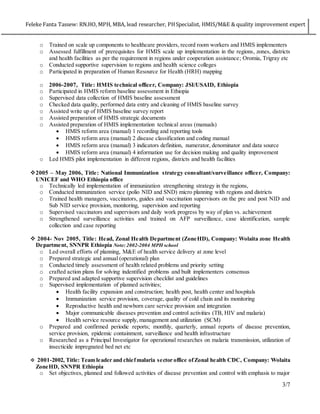 Feleke Fanta Tassew: RN.HO, MPH, MBA, lead researcher, PHSpecialist, HMIS/M&E & quality improvement expert
3/7
o Trained on scale up components to healthcare providers, record room workers and HMIS implementers
o Assessed fulfillment of prerequisites for HMIS scale up implementation in the regions, zones, districts
and health facilities as per the requirement in regions under cooperation assistance; Oromia, Trigray etc
o Conducted supportive supervision to regions and health science colleges
o Participated in preparation of Human Resource for Health (HRH) mapping
o 2006-2007, Title: HMIS technical officer, Company: JSI/USAID, Ethiopia
o Participated in HMIS reform baseline assessment in Ethiopia
o Supervised data collection of HMIS baseline assessment
o Checked data quality, performed data entry and cleaning of HMIS baseline survey
o Assisted write up of HMIS baseline survey report
o Assisted preparation of HMIS strategic documents
o Assisted preparation of HMIS implementation technical areas (manuals)
 HMIS reform area (manual) 1 recording and reporting tools
 HMIS reform area (manual) 2 disease classification and coding manual
 HMIS reform area (manual) 3 indicators definition, numerator, denominator and data source
 HMIS reform area (manual) 4 information use for decision making and quality improvement
o Led HMIS pilot implementation in different regions, districts and health facilities
2005 – May 2006, Title: National Immunization strategy consultant/surveillance officer, Company:
UNICEF and WHO Ethiopia office
o Technically led implementation of immunization strengthening strategy in the regions,
o Conducted immunization service (polio NID and SND) micro planning with regions and districts
o Trained health managers, vaccinators, guides and vaccination supervisors on the pre and post NID and
Sub NID service provision, monitoring, supervision and reporting
o Supervised vaccinators and supervisors and daily work progress by way of plan vs. achievement
o Strengthened surveillance activities and trained on AFP surveillance, case identification, sample
collection and case reporting
 2004- Nov 2005, Title: Head, Zonal Health Department (ZoneHD), Company: Wolaita zone Health
Department, SNNPR Ethiopia Note: 2002-2004 MPH school
o Led overall efforts of planning, M&E of health service delivery at zone level
o Prepared strategic and annual (operational) plan
o Conducted timely assessment of health related problems and priority setting
o crafted action plans for solving indentified problems and built implementers consensus
o Prepared and adapted supportive supervision checklist and guidelines
o Supervised implementation of planned activities;
 Health facility expansion and construction; health post, health center and hospitals
 Immunization service provision, coverage, quality of cold chain and its monitoring
 Reproductive health and newborn care service provision and integration
 Major communicable diseases prevention and control activities (TB, HIV and malaria)
 Health service resource supply, management and utilization (SCM)
o Prepared and confirmed periodic reports; monthly, quarterly, annual reports of disease prevention,
service provision, epidemic containment, surveillance and health infrastructure
o Researched as a Principal Investigator for operational researches on malaria transmission, utilization of
insecticide impregnated bed net etc
 2001-2002, Title: Team leader and chiefmalaria sector office ofZonal health CDC, Company: Wolaita
ZoneHD, SNNPR Ethiopia
o Set objectives, planned and followed activities of disease prevention and control with emphasis to major
 