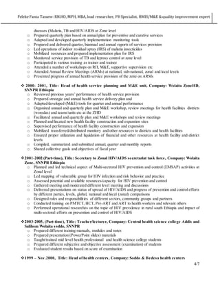 Feleke Fanta Tassew: RN.HO, MPH, MBA, lead researcher, PHSpecialist, HMIS/M&E & quality improvement expert
4/7
diseases (Malaria, TB and HIV/AIDS at Zone level
o Prepared quarterly plan based on annual plan for preventive and curative services
o Adapted and developed quarterly implementation monitoring tools
o Prepared and delivered quarter, biannual and annual reports of services provision
o Led operations of indoor residual spray (IRS) of malaria insecticides
o Mobilized resources and prepared implementation plan for IRS
o Monitored service provision of TB and leprosy control at zone level
o Participated in various training as trainer and trainee
o Attended a number of workshops on RH, M&E, supportive supervision etc
o Attended Annual Review Meetings (ARMs) at national, sub-national, zonal and local levels
o Presented progress of annual health service provision of the zone on ARMs
 2000- 2001, Title: Head of health service planning and M&E unit, Company: Wolaita ZoneHD,
SNNPR Ethiopia
o Reviewed previous years’ performance of health service provision
o Prepared strategic and annual health service delivery plan and
o Adapted/developed (M&E) tools for quarter and annual performance
o Organized annual and quarterly plan and M&E workshop, review meetings for health facilities districts
(woredas) and teams/units etc at the ZHD
o Facilitated annual and quarterly plan and M&E workshops and review meetings
o Planned and located new health facility construction and expansion sites
o Supervised performance of health facility construction and expansion
o Mobilized transferred/distributed monitory and other resources to districts and health facilities
o Ensured proper utilization and liquidation of financial and other resources at health facility and district
levels
o Compiled, summarized and submitted annual, quarter and monthly reports
o Shared collective goals and objectives of fiscal year
2001-2002 (Part-time), Title: Secretary to Zonal HIV/AIDS secretariat task force, Company: Wolaita
Zone, SNNPR Ethiopia
o Planned and led technical aspect of Multi-sectroral HIV prevention and control (EMSAP) activities at
Zonal level
o Led mapping of vulnerable group for HIV infection and risk behavior and practice
o Assessed potential and available resources/capacity for HIV prevention and control
o Gathered meeting and moderated different level meeting and discussions
o Delivered presentations on status of spread of HIV/AIDS and progress of prevention and control efforts
by different parties, levels, global, national and local (zonal) comparisons
o Designed roles and responsibilities of different sectors, community groups and partners
o Conducted training on PMTCT, HCT, Pre-ART and ART to health workers and relevant others
o Performed operational researches on the topic of HIV prevalence in rural south Ethiopia and impact of
multi-sectoral efforts on prevention and control of HIV/AIDS
2003-2005, (Part-time), Title: Teacher/lecturer, Company: Central health science college Addis and
Salihom Wolaita soddo, SNNPR
o Prepared different training manuals, modules and notes
o Prepared presentation (PowerPoint slides) materials
o Taught/trained mid level health professional and health science college students
o Prepared different subjective and objective assessment (examination) of students
o Evaluated student results based on score of examination
1999 – Nov.2000, Title: Head of health centers, Company: Soddo & Bedesa health centers
 