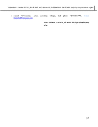 Feleke Fanta Tassew: RN.HO, MPH, MBA, lead researcher, PHSpecialist, HMIS/M&E & quality improvement expert
8/7
c. Mashet W/Yohannes, Jarrco consulting Ethiopia, Cell phone +251911765990, E-mail.
Shemelis2007@yahoo.com
Note: available to start a job within 15 days following any
offer
 