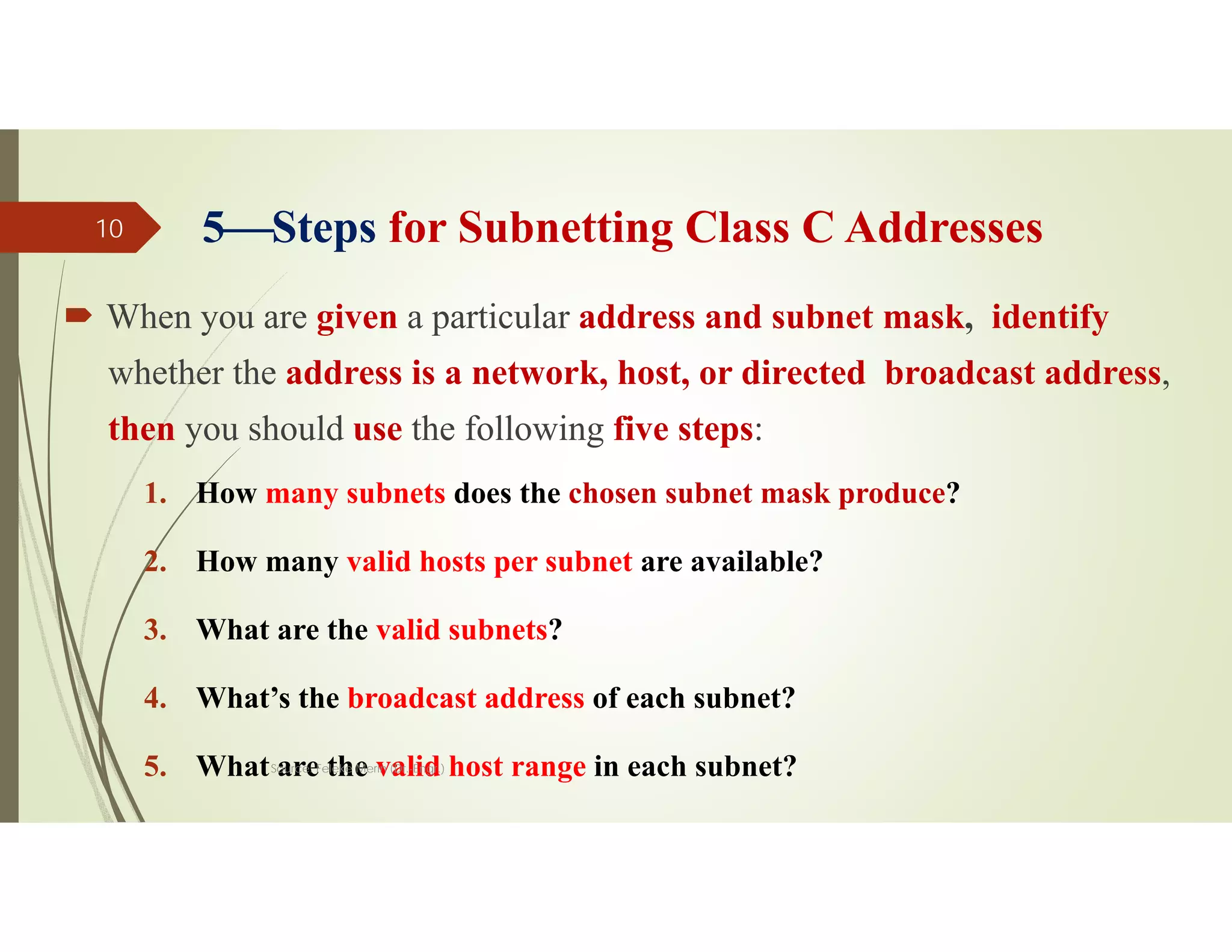 5Steps for Subnetting Class C Addresses
 When you are given a particular address and subnet mask, identify
whether the address is a network, host, or directed broadcast address,
then you should use the following five steps:
1. How many subnets does the chosen subnet mask produce?
2. How many valid hosts per subnet are available?
3. What are the valid subnets?
4. What’s the broadcast address of each subnet?
5. What are the valid host range in each subnet?
Source: Feleke Merin (Dr.-Engr.)
10
 