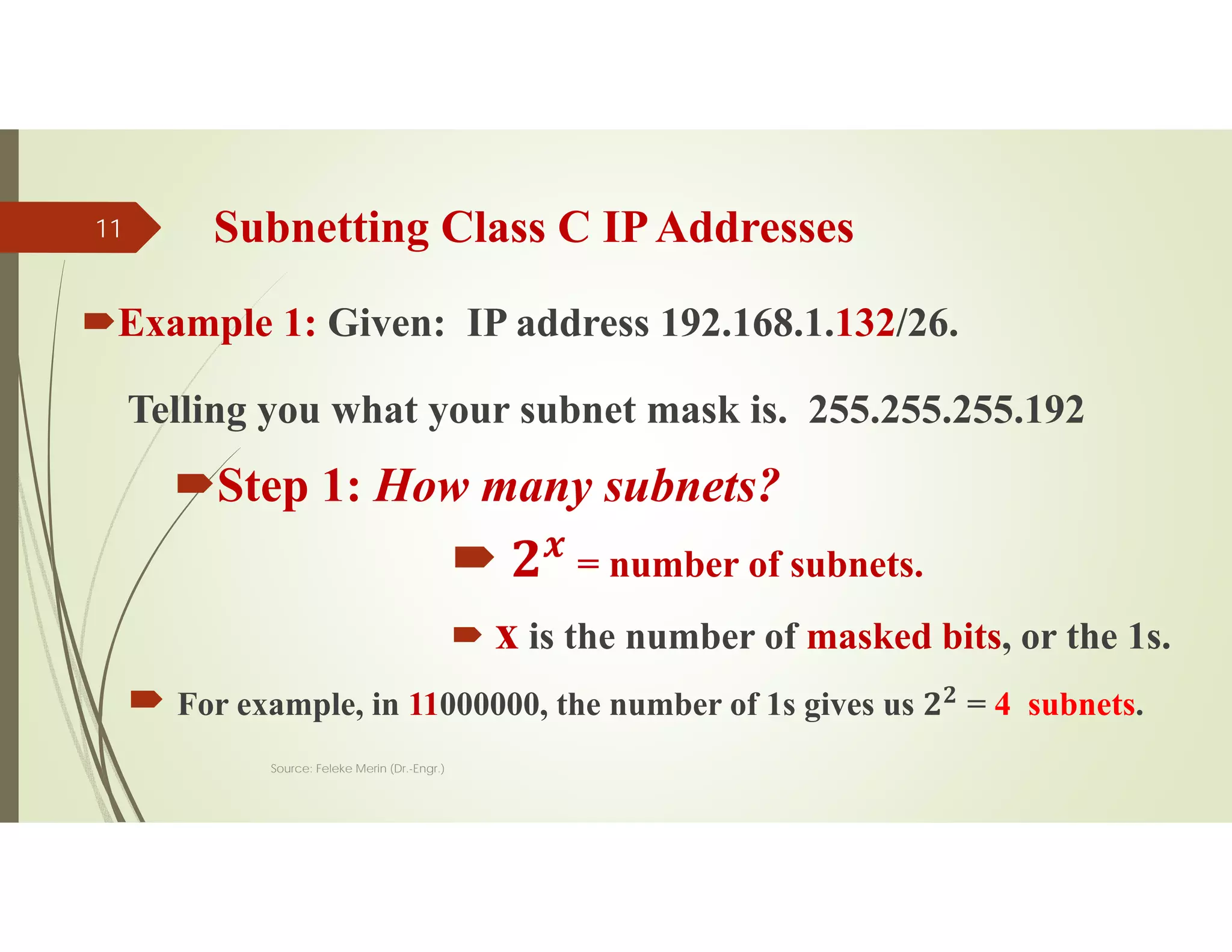Subnetting Class C IPAddresses
Example 1: Given: IP address 192.168.1.132/26.
Telling you what your subnet mask is. 255.255.255.192
Step 1: How many subnets?
 𝒙
= number of subnets.
 x is the number of masked bits, or the 1s.
 For example, in 11000000, the number of 1s gives us 𝟐𝟐
= 4 subnets.
Source: Feleke Merin (Dr.-Engr.)
11
 