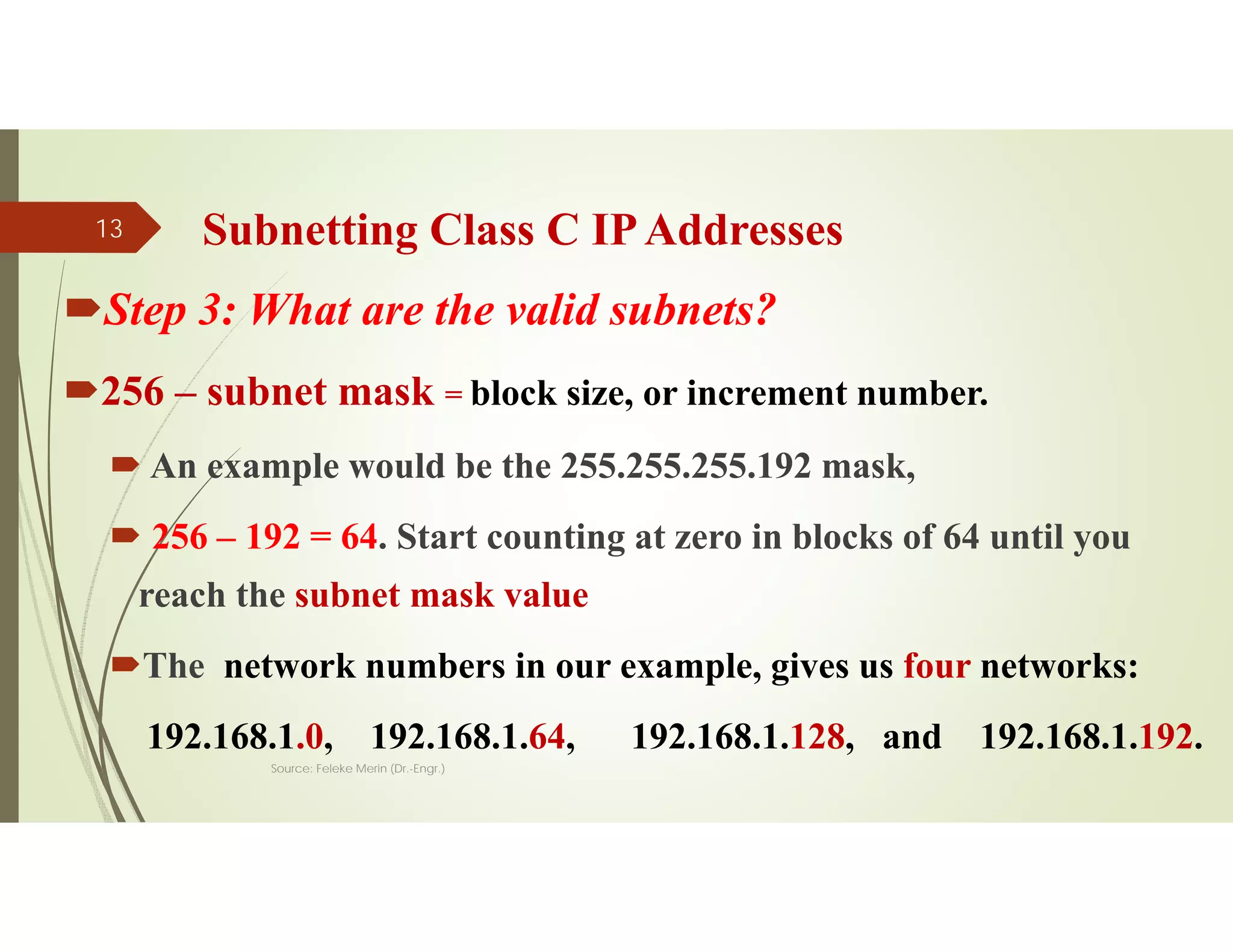 Subnetting Class C IPAddresses
Step 3: What are the valid subnets?
256 – subnet mask = block size, or increment number.
 An example would be the 255.255.255.192 mask,
 256 – 192 = 64. Start counting at zero in blocks of 64 until you
reach the subnet mask value
The network numbers in our example, gives us four networks:
192.168.1.0, 192.168.1.64, 192.168.1.128, and 192.168.1.192.
Source: Feleke Merin (Dr.-Engr.)
13
 