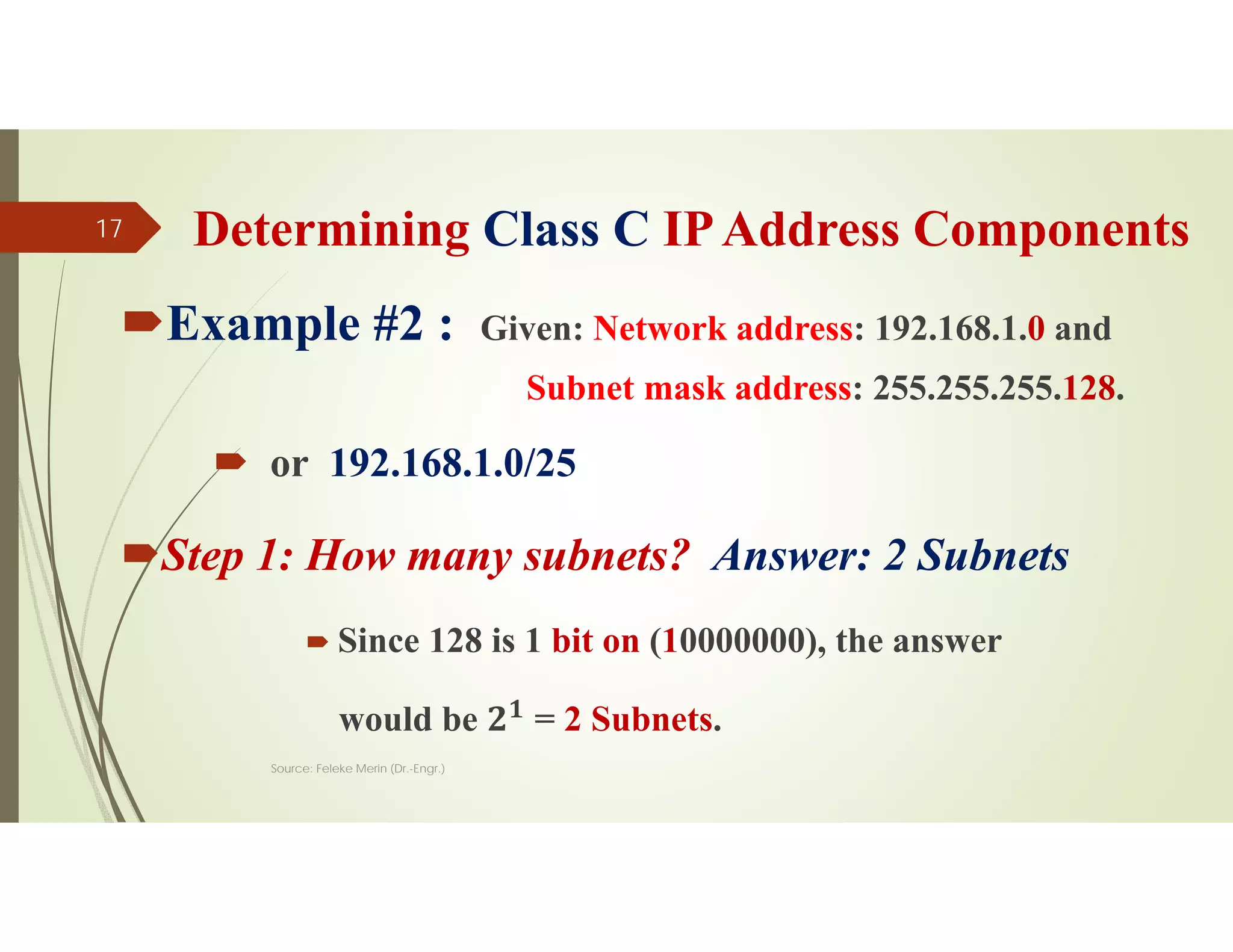 Determining Class C IPAddress Components
Example #2 : Given: Network address: 192.168.1.0 and
Subnet mask address: 255.255.255.128.
 or 192.168.1.0/25
Step 1: How many subnets? Answer: 2 Subnets
 Since 128 is 1 bit on (10000000), the answer
would be 𝟐𝟏
= 2 Subnets.
Source: Feleke Merin (Dr.-Engr.)
17
 