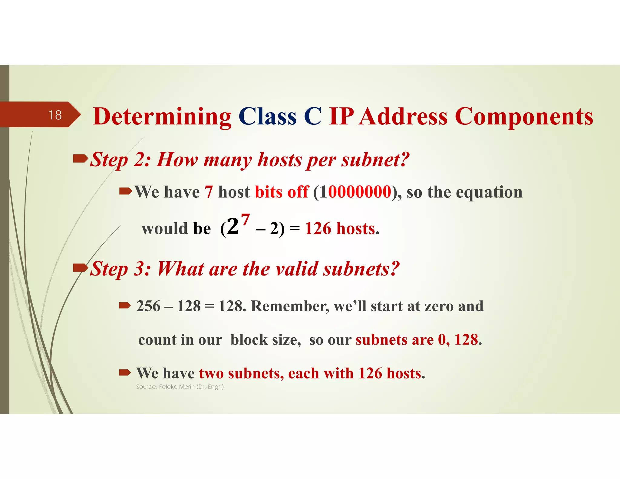 Determining Class C IPAddress Components
Step 2: How many hosts per subnet?
We have 7 host bits off (10000000), so the equation
would be ( 𝟕
– 2) = 126 hosts.
Step 3: What are the valid subnets?
 256 – 128 = 128. Remember, we’ll start at zero and
count in our block size, so our subnets are 0, 128.
 We have two subnets, each with 126 hosts.
Source: Feleke Merin (Dr.-Engr.)
18
 