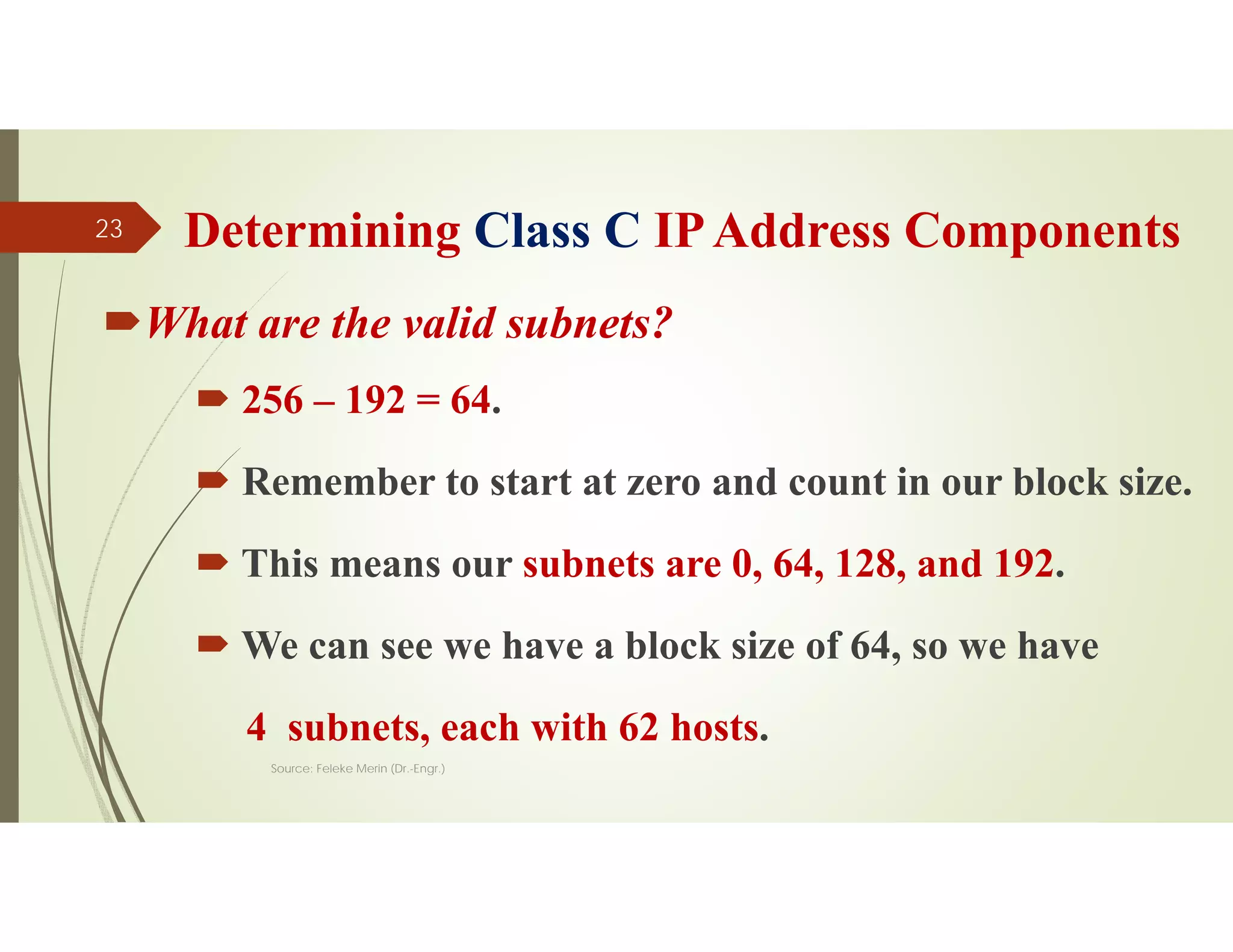 Determining Class C IPAddress Components
What are the valid subnets?
 256 – 192 = 64.
 Remember to start at zero and count in our block size.
 This means our subnets are 0, 64, 128, and 192.
 We can see we have a block size of 64, so we have
4 subnets, each with 62 hosts.
Source: Feleke Merin (Dr.-Engr.)
23
 