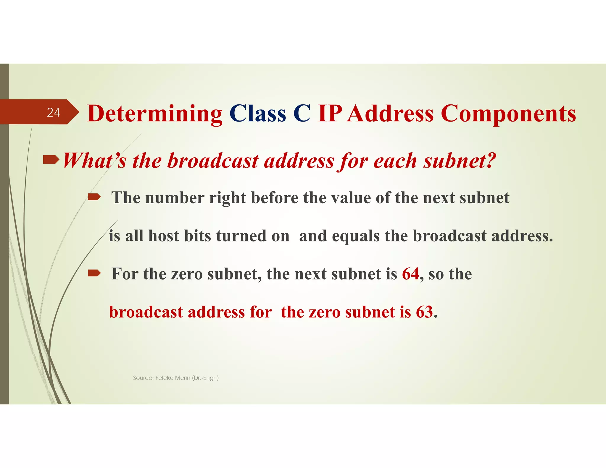 Determining Class C IPAddress Components
What’s the broadcast address for each subnet?
 The number right before the value of the next subnet
is all host bits turned on and equals the broadcast address.
 For the zero subnet, the next subnet is 64, so the
broadcast address for the zero subnet is 63.
Source: Feleke Merin (Dr.-Engr.)
24
 