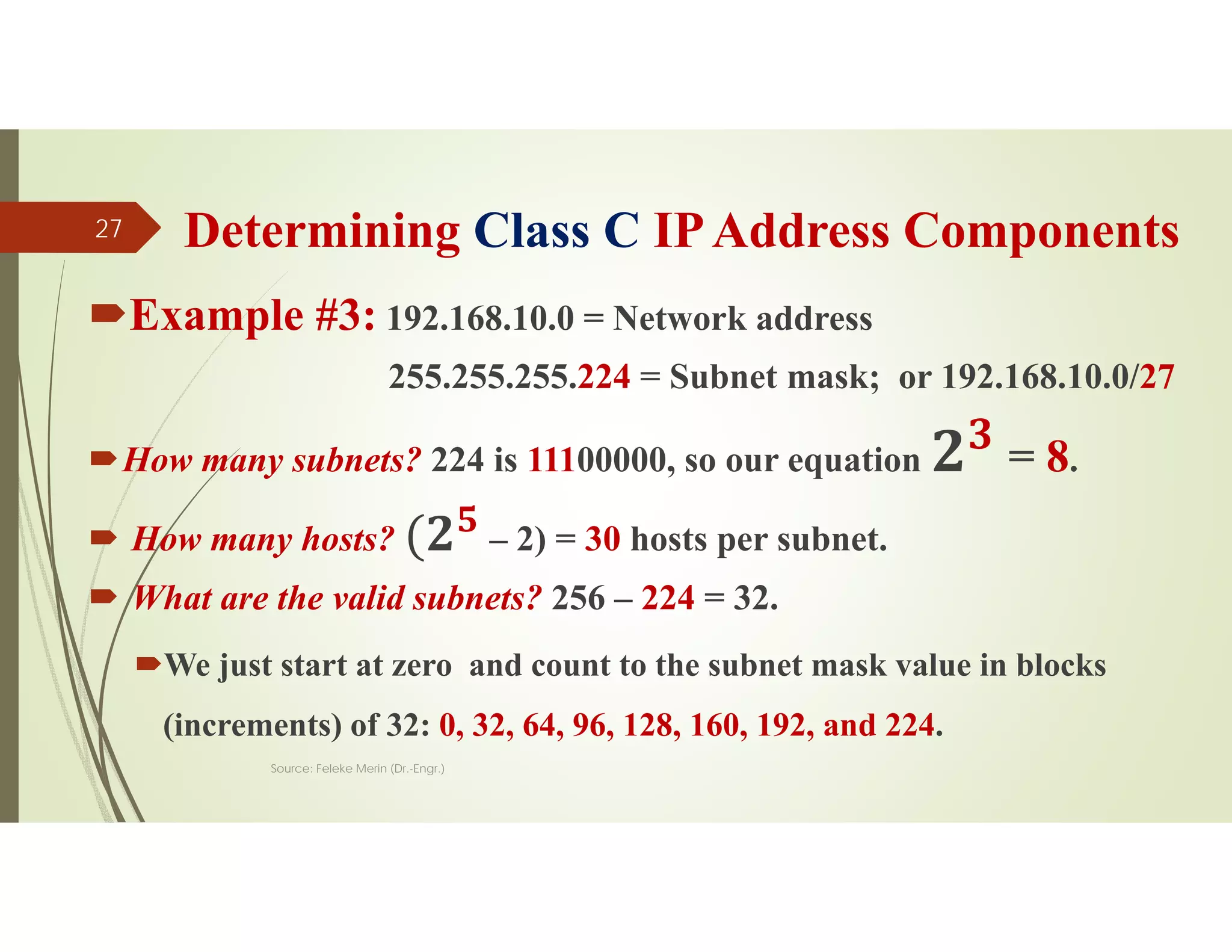 Determining Class C IPAddress Components
Example #3: 192.168.10.0 = Network address
255.255.255.224 = Subnet mask; or 192.168.10.0/27
How many subnets? 224 is 11100000, so our equation = 8.
 How many hosts?
𝟓
– 2) = 30 hosts per subnet.
 What are the valid subnets? 256 – 224 = 32.
We just start at zero and count to the subnet mask value in blocks
(increments) of 32: 0, 32, 64, 96, 128, 160, 192, and 224.
Source: Feleke Merin (Dr.-Engr.)
27
 
