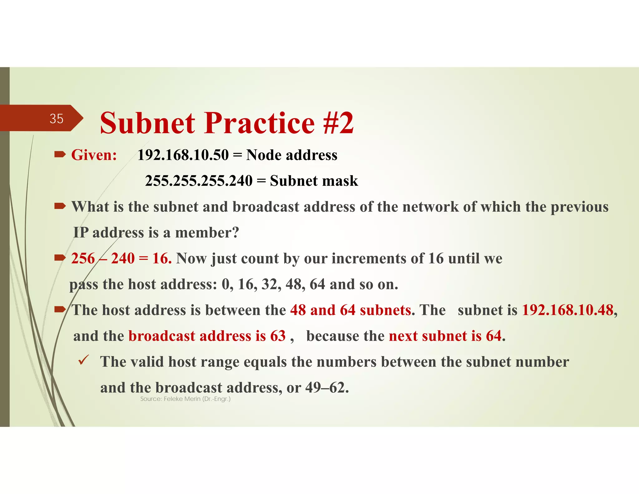 Subnet Practice #2
 Given: 192.168.10.50 = Node address
255.255.255.240 = Subnet mask
 What is the subnet and broadcast address of the network of which the previous
IP address is a member?
 256 – 240 = 16. Now just count by our increments of 16 until we
pass the host address: 0, 16, 32, 48, 64 and so on.
 The host address is between the 48 and 64 subnets. The subnet is 192.168.10.48,
and the broadcast address is 63 , because the next subnet is 64.
 The valid host range equals the numbers between the subnet number
and the broadcast address, or 49–62.
Source: Feleke Merin (Dr.-Engr.)
35
 