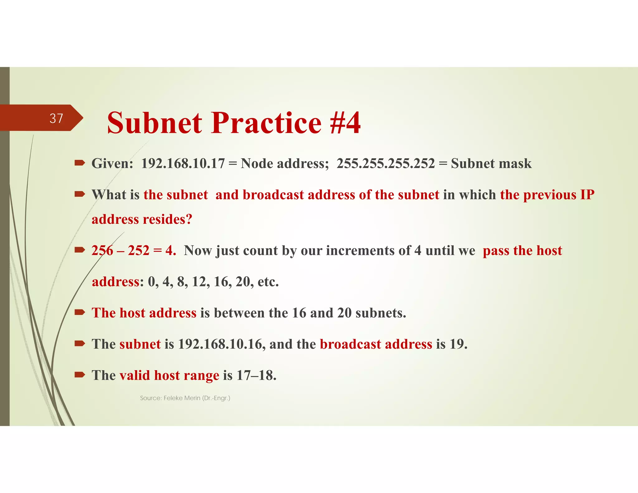 Subnet Practice #4
 Given: 192.168.10.17 = Node address; 255.255.255.252 = Subnet mask
 What is the subnet and broadcast address of the subnet in which the previous IP
address resides?
 256 – 252 = 4. Now just count by our increments of 4 until we pass the host
address: 0, 4, 8, 12, 16, 20, etc.
 The host address is between the 16 and 20 subnets.
 The subnet is 192.168.10.16, and the broadcast address is 19.
 The valid host range is 17–18.
Source: Feleke Merin (Dr.-Engr.)
37
 
