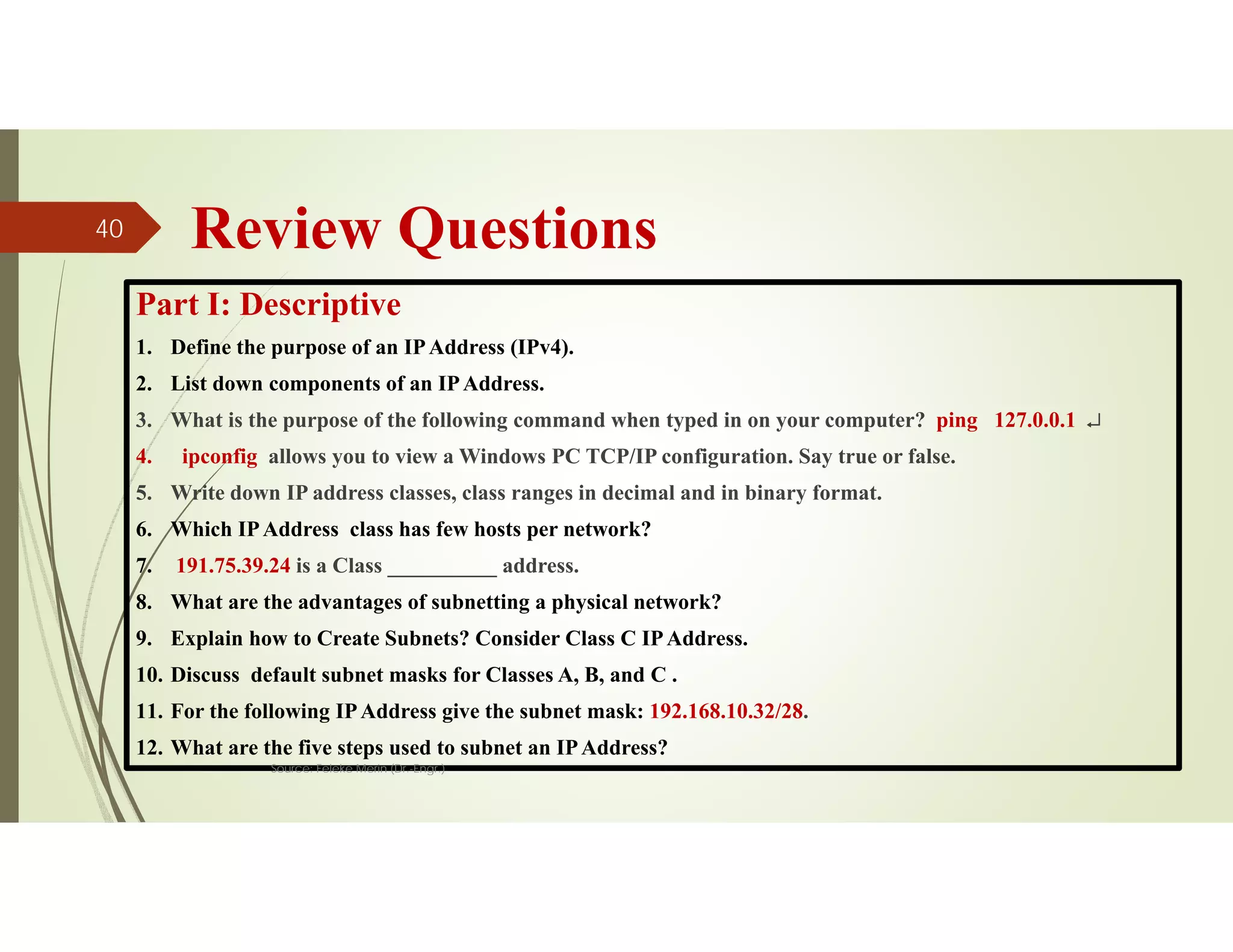 Review Questions
Part I: Descriptive
1. Define the purpose of an IPAddress (IPv4).
2. List down components of an IPAddress.
3. What is the purpose of the following command when typed in on your computer? ping 127.0.0.1 
4. ipconfig allows you to view a Windows PC TCP/IP configuration. Say true or false.
5. Write down IP address classes, class ranges in decimal and in binary format.
6. Which IPAddress class has few hosts per network?
7. 191.75.39.24 is a Class __________ address.
8. What are the advantages of subnetting a physical network?
9. Explain how to Create Subnets? Consider Class C IPAddress.
10. Discuss default subnet masks for Classes A, B, and C .
11. For the following IPAddress give the subnet mask: 192.168.10.32/28.
12. What are the five steps used to subnet an IPAddress?
Source: Feleke Merin (Dr.-Engr.)
40
 