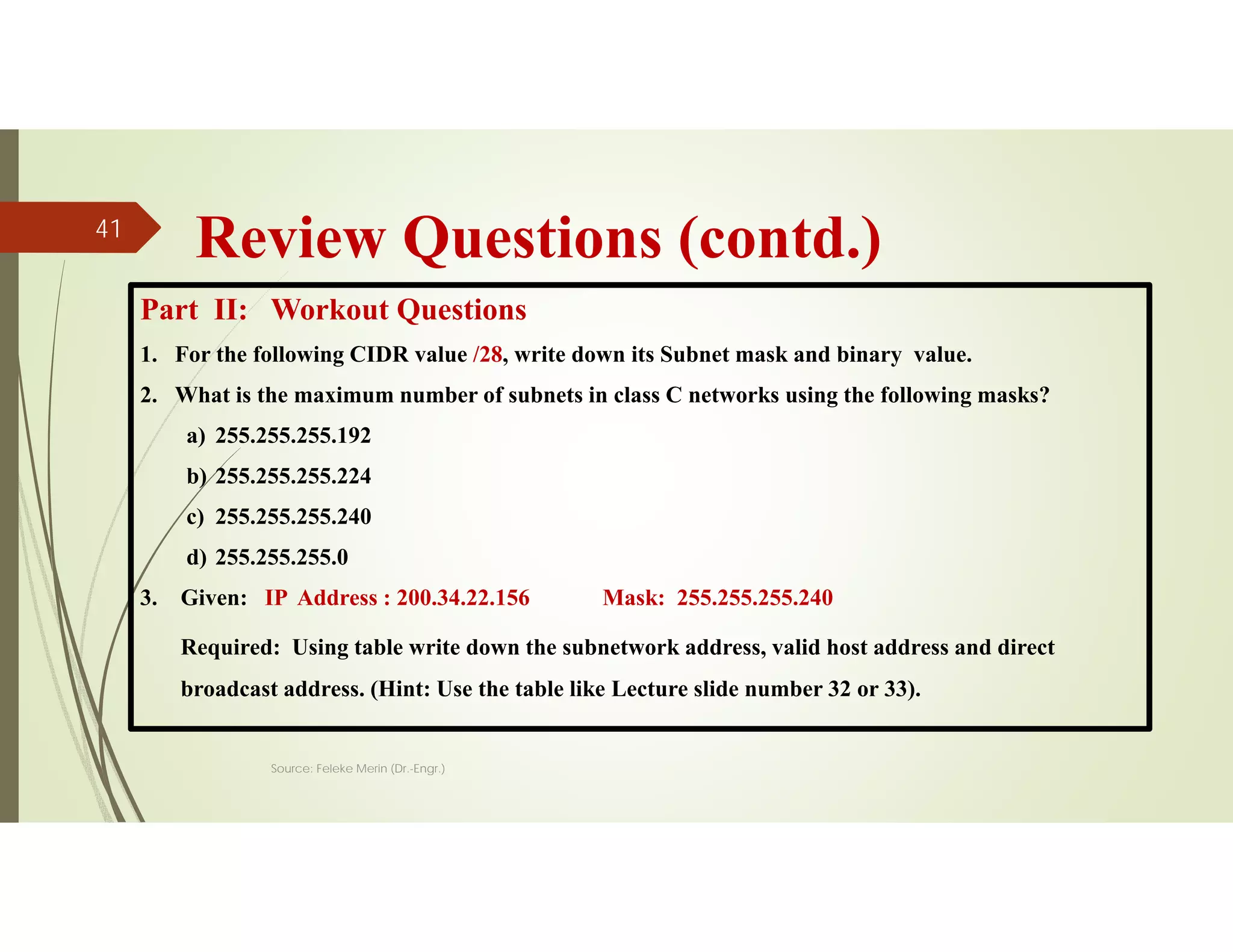 Review Questions (contd.)
Part II: Workout Questions
1. For the following CIDR value /28, write down its Subnet mask and binary value.
2. What is the maximum number of subnets in class C networks using the following masks?
a) 255.255.255.192
b) 255.255.255.224
c) 255.255.255.240
d) 255.255.255.0
3. Given: IP Address : 200.34.22.156 Mask: 255.255.255.240
Required: Using table write down the subnetwork address, valid host address and direct
broadcast address. (Hint: Use the table like Lecture slide number 32 or 33).
Source: Feleke Merin (Dr.-Engr.)
41
 