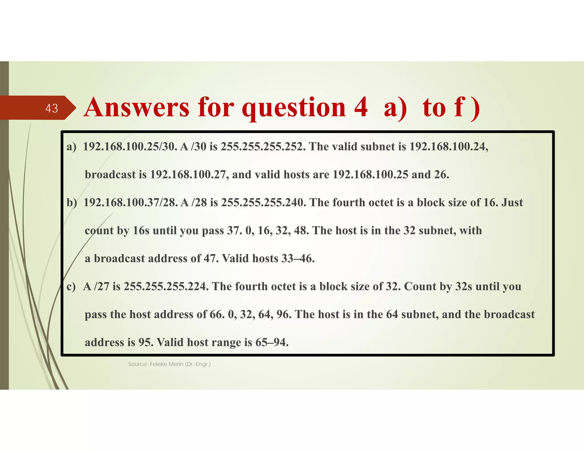 Answers for question 4 a) to f )
a) 192.168.100.25/30. A /30 is 255.255.255.252. The valid subnet is 192.168.100.24,
broadcast is 192.168.100.27, and valid hosts are 192.168.100.25 and 26.
b) 192.168.100.37/28. A /28 is 255.255.255.240. The fourth octet is a block size of 16. Just
count by 16s until you pass 37. 0, 16, 32, 48. The host is in the 32 subnet, with
a broadcast address of 47. Valid hosts 33–46.
c) A /27 is 255.255.255.224. The fourth octet is a block size of 32. Count by 32s until you
pass the host address of 66. 0, 32, 64, 96. The host is in the 64 subnet, and the broadcast
address is 95. Valid host range is 65–94.
Source: Feleke Merin (Dr.-Engr.)
43
 