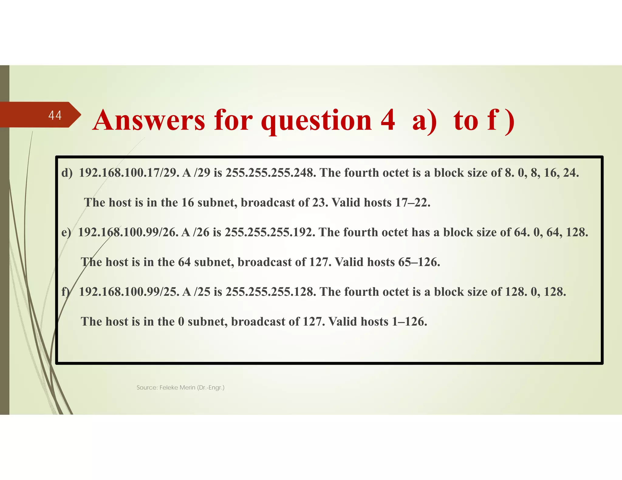 Answers for question 4 a) to f )
d) 192.168.100.17/29. A /29 is 255.255.255.248. The fourth octet is a block size of 8. 0, 8, 16, 24.
The host is in the 16 subnet, broadcast of 23. Valid hosts 17–22.
e) 192.168.100.99/26. A /26 is 255.255.255.192. The fourth octet has a block size of 64. 0, 64, 128.
The host is in the 64 subnet, broadcast of 127. Valid hosts 65–126.
f) 192.168.100.99/25. A /25 is 255.255.255.128. The fourth octet is a block size of 128. 0, 128.
The host is in the 0 subnet, broadcast of 127. Valid hosts 1–126.
Source: Feleke Merin (Dr.-Engr.)
44
 