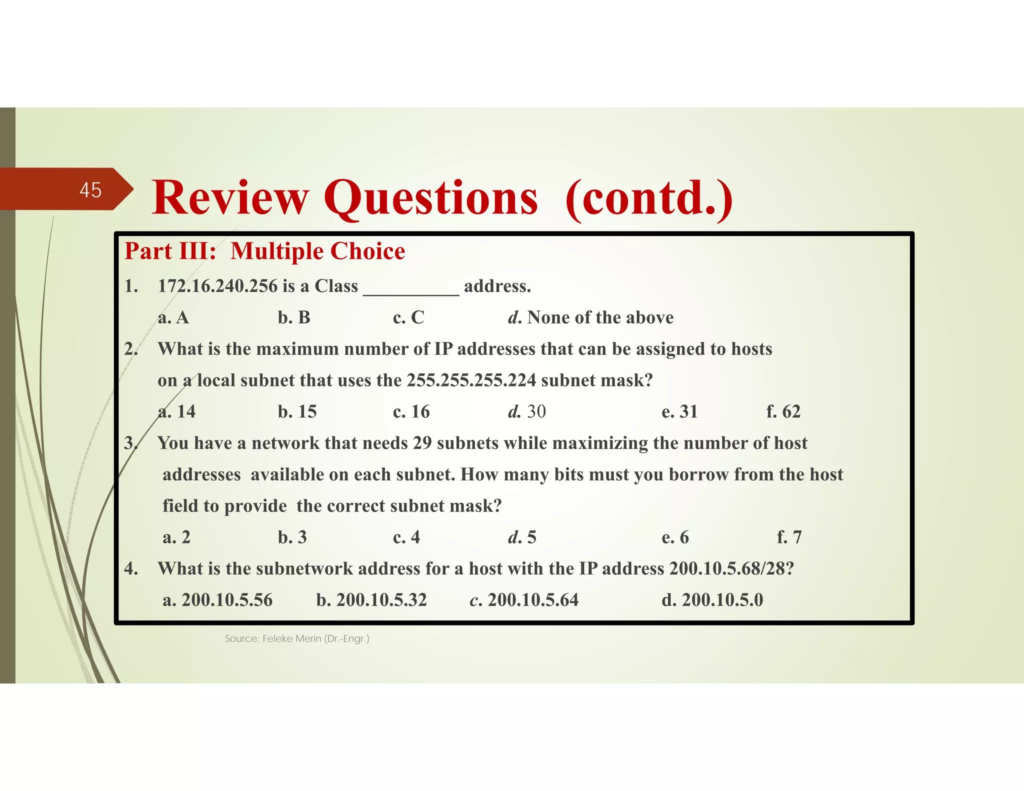 Review Questions (contd.)
Part III: Multiple Choice
1. 172.16.240.256 is a Class __________ address.
a. A b. B c. C d. None of the above
2. What is the maximum number of IP addresses that can be assigned to hosts
on a local subnet that uses the 255.255.255.224 subnet mask?
a. 14 b. 15 c. 16 d. 30 e. 31 f. 62
3. You have a network that needs 29 subnets while maximizing the number of host
addresses available on each subnet. How many bits must you borrow from the host
field to provide the correct subnet mask?
a. 2 b. 3 c. 4 d. 5 e. 6 f. 7
4. What is the subnetwork address for a host with the IP address 200.10.5.68/28?
a. 200.10.5.56 b. 200.10.5.32 c. 200.10.5.64 d. 200.10.5.0
Source: Feleke Merin (Dr.-Engr.)
45
 