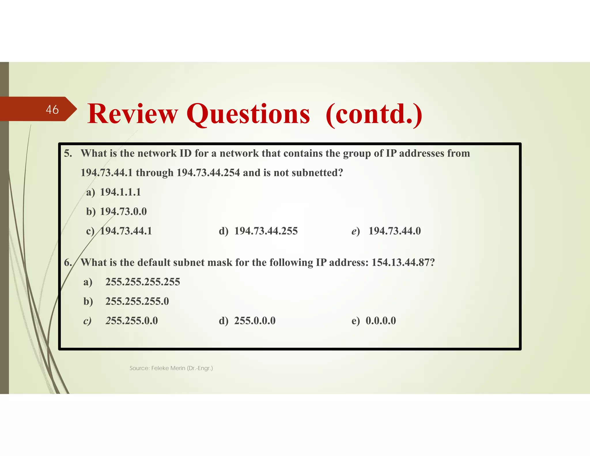 Review Questions (contd.)
5. What is the network ID for a network that contains the group of IP addresses from
194.73.44.1 through 194.73.44.254 and is not subnetted?
a) 194.1.1.1
b) 194.73.0.0
c) 194.73.44.1 d) 194.73.44.255 e) 194.73.44.0
6. What is the default subnet mask for the following IP address: 154.13.44.87?
a) 255.255.255.255
b) 255.255.255.0
c) 255.255.0.0 d) 255.0.0.0 e) 0.0.0.0
Source: Feleke Merin (Dr.-Engr.)
46
 