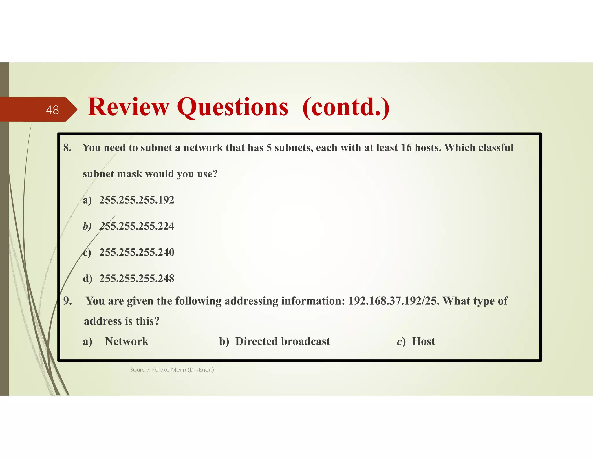 Review Questions (contd.)
8. You need to subnet a network that has 5 subnets, each with at least 16 hosts. Which classful
subnet mask would you use?
a) 255.255.255.192
b) 255.255.255.224
c) 255.255.255.240
d) 255.255.255.248
9. You are given the following addressing information: 192.168.37.192/25. What type of
address is this?
a) Network b) Directed broadcast c) Host
Source: Feleke Merin (Dr.-Engr.)
48
 